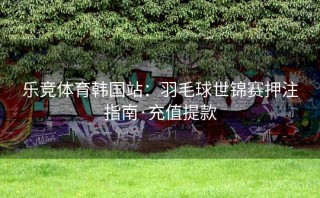 乐竞体育韩国站：羽毛球世锦赛押注指南·充值提款