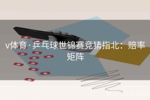 v体育·乒乓球世锦赛竞猜指北：赔率矩阵