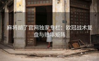 麻将胡了官网独家专栏：欧冠战术复盘与赔率矩阵