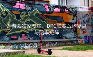 九游会独家专栏：DPC联赛战术复盘与赔率矩阵